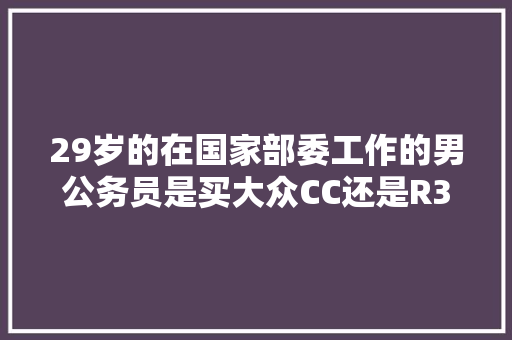 29岁的在国家部委工作的男公务员是买大众CC还是R36？谢谢，公务用车考试题 教育科普