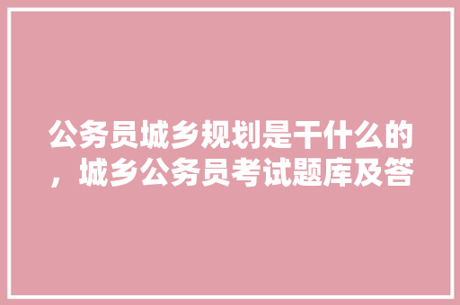 公务员城乡规划是干什么的，城乡公务员考试题库及答案 建筑考试