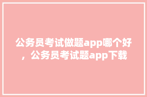 公务员考试做题app哪个好，公务员考试题app下载 建筑考试
