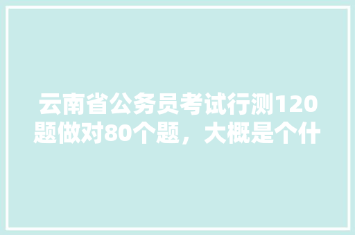 云南省公务员考试行测120题做对80个题，大概是个什么分数，什么水平，关于云南公务员考试题目有哪些 建筑考试