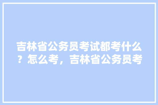 吉林省公务员考试都考什么？怎么考，吉林省公务员考试题库及答案 公考知识