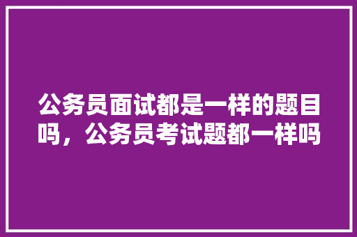 公务员面试都是一样的题目吗，公务员考试题都一样吗知乎 公考知识