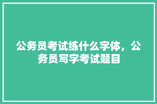 公务员考试练什么字体，公务员写字考试题目 公考知识