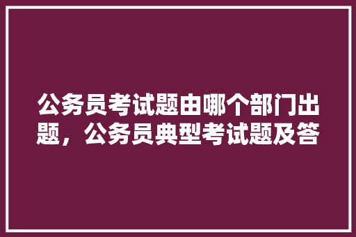 公务员考试题由哪个部门出题，公务员典型考试题及答案 专业填报
