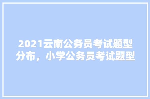 2021云南公务员考试题型分布，小学公务员考试题型有哪些 大学排名