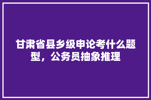 甘肃省县乡级申论考什么题型，公务员抽象推理 专业填报