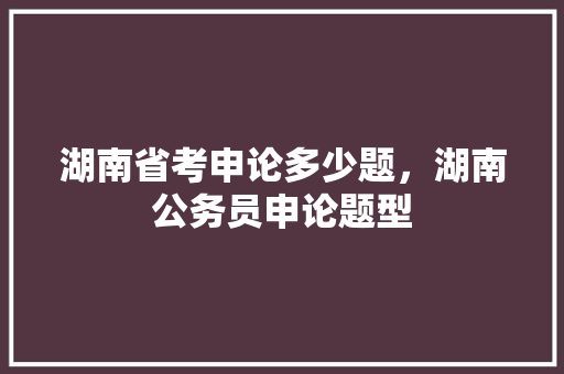 湖南省考申论多少题，湖南公务员申论题型 专业填报
