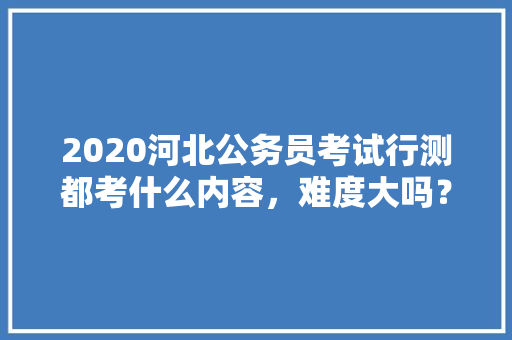 2020河北公务员考试行测都考什么内容，难度大吗？有哪些小技巧，3.27公务员考试答案 建筑考试