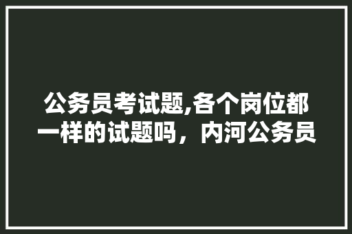公务员考试题,各个岗位都一样的试题吗，内河公务员考试题及答案 专业填报