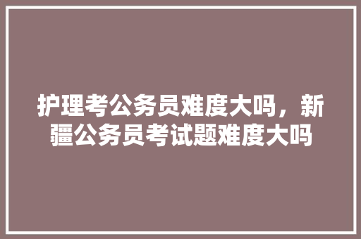 护理考公务员难度大吗，新疆公务员考试题难度大吗 专业填报
