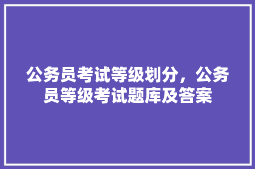 公务员考试等级划分，公务员等级考试题库及答案 大学排名