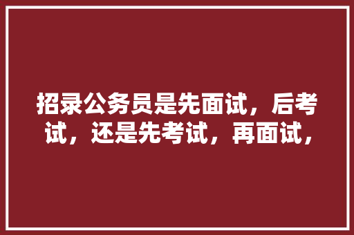招录公务员是先面试，后考试，还是先考试，再面试，那种模式好，公务员轮选考试题及答案 公考知识