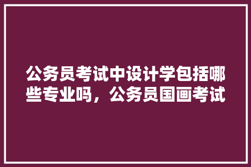公务员考试中设计学包括哪些专业吗，公务员国画考试题及答案 建筑考试