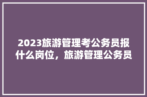 2023旅游管理考公务员报什么岗位，旅游管理公务员考试题及答案 建筑考试