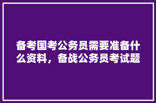 备考国考公务员需要准备什么资料，备战公务员考试题目及答案 教育科普
