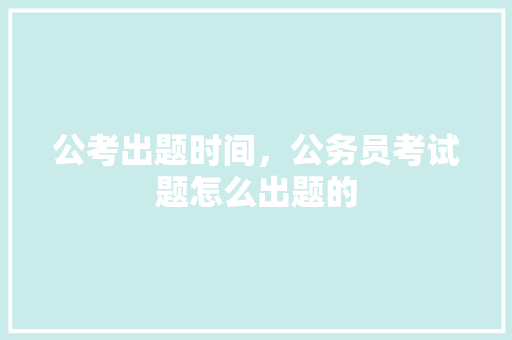 公考出题时间，公务员考试题怎么出题的