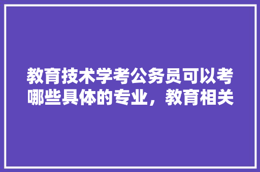 教育技术学考公务员可以考哪些具体的专业，教育相关的公务员考试题及答案 大学排名
