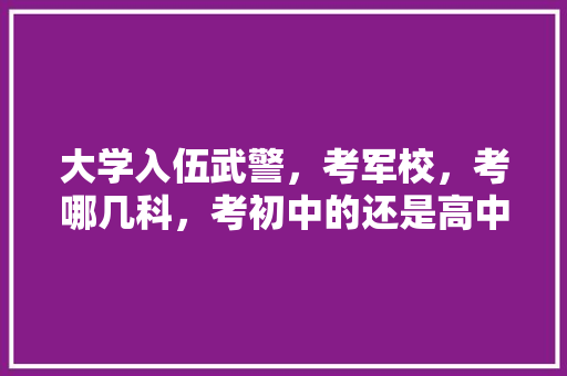 大学入伍武警，考军校，考哪几科，考初中的还是高中的知识，公务员军事知识考试题库及答案 专业填报