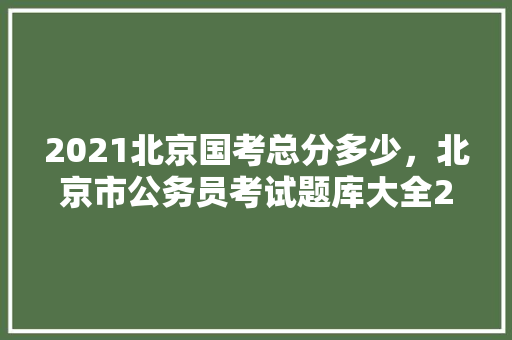 2021北京国考总分多少，北京市公务员考试题库大全2020 教育科普