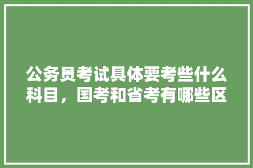 公务员考试具体要考些什么科目，国考和省考有哪些区别，公务员小明考试题及答案 教育科普
