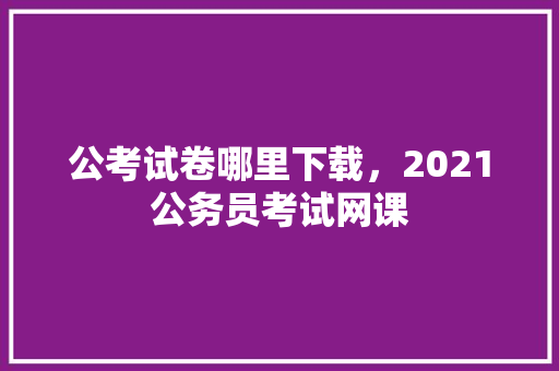 公考试卷哪里下载，2021公务员考试网课 建筑考试