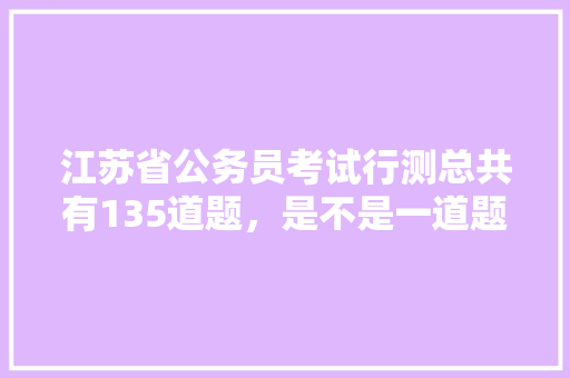 江苏省公务员考试行测总共有135道题,是不是一道题1分,如果不是,那么分数是怎样算的,江苏公务员考试题量分布 专业填报 江苏省公务员考试行测总共有135道题,是不是一道题1分,如果不是,那么分数是怎样算的,江苏公务员考试题量分布 专业填报