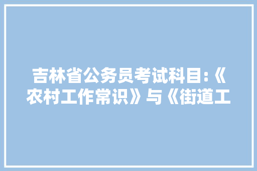 吉林省公务员考试科目:《农村工作常识》与《街道工作常识》都考什么，吉林省村级公务员考试题库及答案 公考知识
