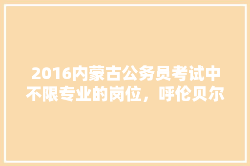 2016内蒙古公务员考试中不限专业的岗位，呼伦贝尔公务员考试题库及答案 大学排名
