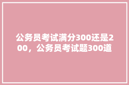 公务员考试满分300还是200，公务员考试题300道 建筑考试