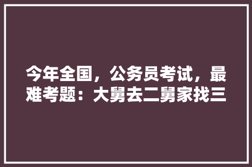 今年全国，公务员考试，最难考题：大舅去二舅家找三舅说四舅被五舅骗去六舅家偷七舅放在八舅柜子里九舅借十舅发给十一舅工资的1000元。问：1、究竟谁是小偷？2、钱本来是谁的，公务员每年的考试题一样吗 教育科普