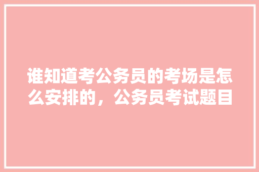 谁知道考公务员的考场是怎么安排的，公务员考试题目时间安排 公考知识