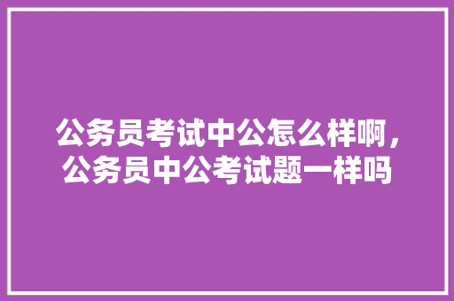 公务员考试中公怎么样啊，公务员中公考试题一样吗 专业填报