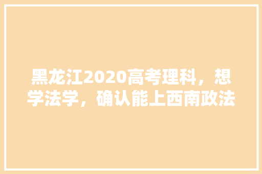 黑龙江2020高考理科，想学法学，确认能上西南政法、西北政法、吉大、山大威海，请去过的人说说如何抉择，黄埔区公务员考试