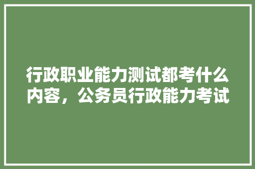 行政职业能力测试都考什么内容，公务员行政能力考试题库 教育科普