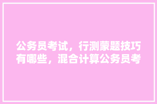 公务员考试，行测蒙题技巧有哪些，混合计算公务员考试题库及答案 公考知识