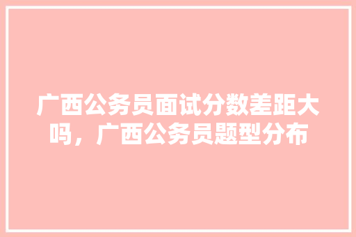 广西公务员面试分数差距大吗，广西公务员题型分布 公考知识