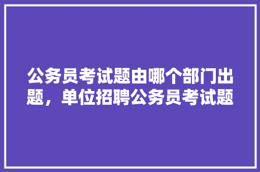 公务员考试题由哪个部门出题，单位招聘公务员考试题及答案 公考知识