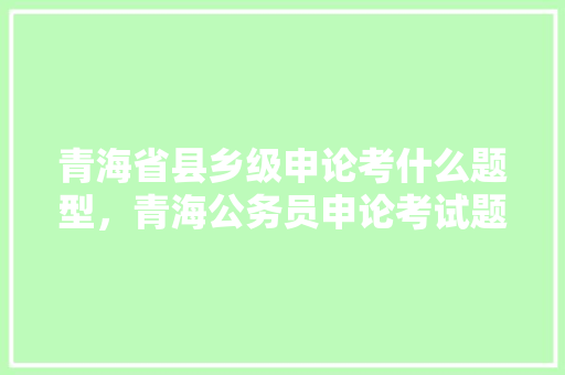 青海省县乡级申论考什么题型，青海公务员申论考试题目及答案 教育科普