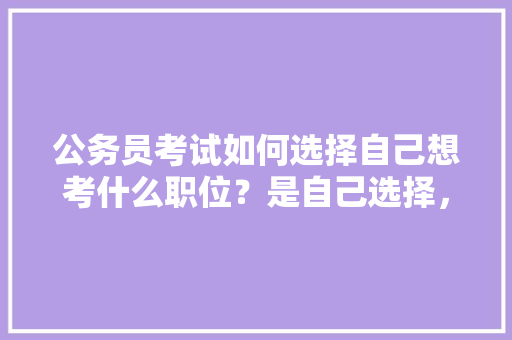 公务员考试如何选择自己想考什么职位？是自己选择，还是分配，快择公务员考试题目及答案 大学排名