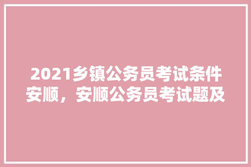 2021乡镇公务员考试条件安顺，安顺公务员考试题及答案 教育科普