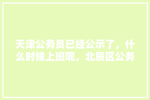 天津公务员已经公示了，什么时候上班呢，北辰区公务员考试 建筑考试