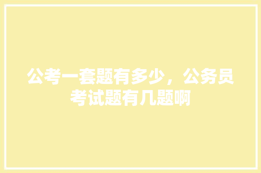 公考一套题有多少，公务员考试题有几题啊 大学排名
