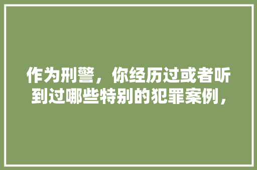 作为刑警，你经历过或者听到过哪些特别的犯罪案例，公务员考试饮食 专业填报