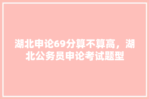 湖北申论69分算不算高，湖北公务员申论考试题型 专业填报