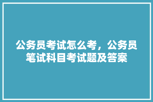 公务员考试怎么考，公务员笔试科目考试题及答案 大学排名