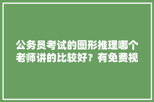 公务员考试的图形推理哪个老师讲的比较好？有免费视频看么，图形公务员考试题目及答案 大学排名