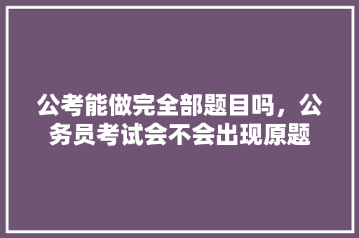 公考能做完全部题目吗，公务员考试会不会出现原题 公考知识