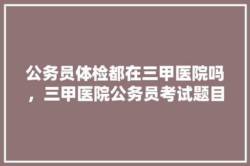 公务员体检都在三甲医院吗，三甲医院公务员考试题目及答案 专业填报