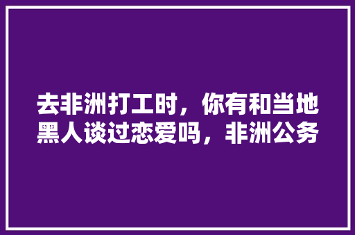 去非洲打工时，你有和当地黑人谈过恋爱吗，非洲公务员考试题难吗知乎 公考知识