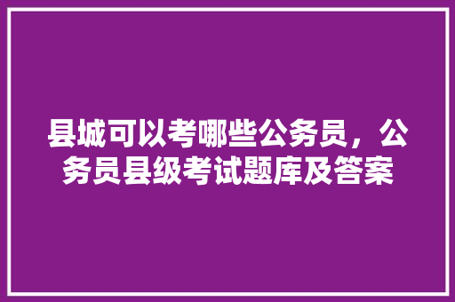 县城可以考哪些公务员，公务员县级考试题库及答案 专业填报